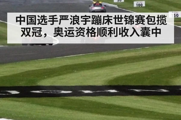 中国选手严浪宇蹦床世锦赛包揽双冠,奥运资格顺利收入囊中